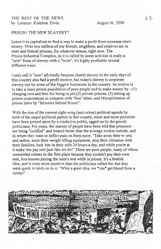 THE REST OF THE NEWS 22 by Lorenzo Komboa Ervin August 14, 2000  PRISON: THE NEW SLAVERY?  Leave it o capitalism to find a way o make 8 profit from someone clse’s misery. Over two million of our friends, neighbors, and relatives are in state and federal prisons, for whatever reason, right now. The Prison-Industrial Complex, as it is called by some activists i really “new” form of slavery with a "twist", it highly profitable several different ways.  Tonly eall it "new" advisedly because chattel slavery in the early days of this country elso hed a profit mofive, but today’ slavery is corporatc slavery run by some of the biggest businesses in the country. Its motive is 10 take a mass prison populstion of poor people and to make money by : (1) charging rent and fees for being in jail(2) private prisons, (3) setting up prison corporations to compete with “free” labor, and (4)exploitaion of prison labor by "factories behind fences”.  With the rise of the current right-wing (ant-crime) political agenda by both of the major political partcs in this country, more and more prisoners have been preyed upon by a vindictive public, egged on by the greedy politicians. For years, the masses of people have been told that prisoners are being "coddled” and treated bettr than the average worker outside, and in return they want to inflict pain on them more. *Take away their tv sets and radios, seize their weight lifting equipment, stop their visitation with their families, lock ‘em in their cells 24 hours-2 day, and while you’re at  it make ‘em pay rent just like we do!” These are poor people, many of whom committed crimes in the first place because they couldn’ pay their own rent, less known paying the states rent while in prison. Its a foolish  idea, and is even more punitive than the politicians called for, but they were quick to latch on t0 it.“What a great idea, we *can® get blood from a turmip!”  
